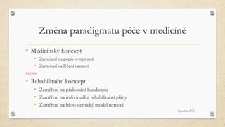 Změna paradigmatu péče v medicíně
• Medicínský koncept
• Zaměření na popis symptomů
• Zaměření na léčení nemocí
versus
• Rehabilitační koncept
• Zaměření na překonání handicapu
• Zaměření na individuální rehabilitační plány
• Zaměření na biosystemický model nemoci
(Spauding 2011)
 