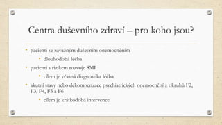Centra duševního zdraví – pro koho jsou?
• pacienti se závažným duševním onemocněním
• dlouhodobá léčba
• pacienti s rizikem rozvoje SMI
• cílem je včasná diagnostika léčba
• akutní stavy nebo dekompenzace psychiatrických onemocnění z okruhů F2,
F3, F4, F5 a F6
• cílem je krátkodobá intervence
 