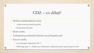 CDZ – co dělají?
• Mobilní multidisciplinární týmy
• v přirozeném prostředí pacientů
• dlouhodobá rhb péče
• Denní služby
• Ambulantní psychiatrická/klinicko-psychologická péče
• Krizové služby
• jsou dostupné nepřetržitě (24/7)
• CDZ disponuje 2 – 8 lůžky pro krátkodobý stabilizační pobyt nepřesahující 10 dní
 