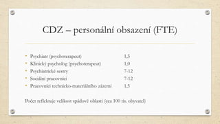 CDZ – personální obsazení (FTE)
• Psychiatr (psychoterapeut) 1,5
• Klinický psycholog (psychoterapeut) 1,0
• Psychiatrické sestry 7-12
• Sociální pracovníci 7-12
• Pracovníci technicko-materiálního zázemí 1,5
Počet reflektuje velikost spádové oblasti (cca 100 tis. obyvatel)
 