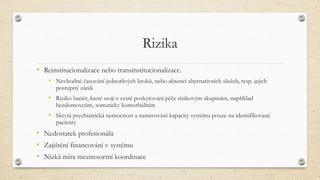 Rizika
• Reinstitucionalizace nebo transinstitucionalizace.
• Nevhodné časování jednotlivých kroků, nebo absenci alternativních služeb, resp. jejich
postupný zánik
• Riziko bariér, které stojí v cestě poskytování péče rizikovým skupinám, například
bezdomovcům, somaticky komorbidním
• Skrytá psychiatrická nemocnost a nastavování kapacity systému pouze na identifikované
pacienty
• Nedostatek profesionálů
• Zajištění financování v systému
• Nízká míra meziresortní koordinace
 