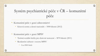 Systém psychiatrické péče v ČR – komunitní
péče
• Komunitní péče v gesci zdravotnictví
• Krizová centra a denní stacionáře – 5000 klientů (2012)
• Komunitní péče v gesci MPSV
• Terénní sociální služby pro duševně nemocné – 3870 klientů (2011)
• Rezidenční zařízení v resortu MPSV
• Cca 2000 lůžek
 