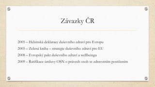 Závazky ČR
2005 – Helsinská deklarace duševního zdraví pro Evropu
2005 – Zelená kniha – strategie duševního zdraví pro EU
2008 – Evropský pakt duševního zdraví a wellbeingu
2009 – Ratifikace úmluvy OSN o právech osob se zdravotním postižením
 