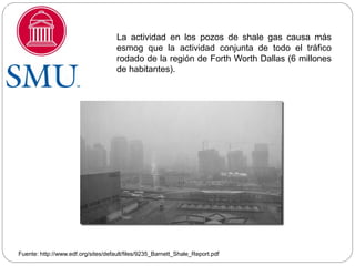 La actividad en los pozos de shale gas causa más
                                     esmog que la actividad conjunta de todo el tráfico
                                     rodado de la región de Forth Worth Dallas (6 millones
                                     de habitantes).




Fuente: http://www.edf.org/sites/default/files/9235_Barnett_Shale_Report.pdf
 