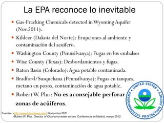 La EPA reconoce lo inevitable
        Gas-Fracking Chemicals detected in Wyoming Aquifer
           (Nov.2011).
          Kildeer (Dakota del Norte): Erupciones al ambiente y
           contaminación del acuifero.
          Washington County (Pennsilvanya): Fugas en los embalses
          Wise County (Texas): Desbordamientos y fugas.
          Raton Basin (Colorado): Agua potable contaminada.
          Bradford/Susquehana (Pennsilvanya): Fugas en tanques,
           metano en pozos, contaminación de agua potable.
        Robert W. Plus: No es aconsejable perforar
           zonas de acúiferos.
Fuentes: -http://www.bloomberg.com/ Noviembre 2011
         -Robert W. Plus. Director of Oklahoma water survey. Conferencia en Madrid, marzo 2012
 