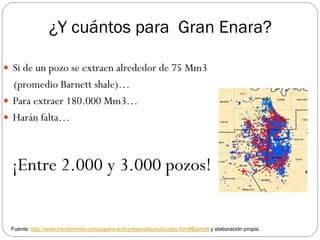 ¿Y cuántos para Gran Enara?

 Si de un pozo se extraen alrededor de 75 Mm3
  (promedio Barnett shale)…
 Para extraer 180.000 Mm3…
 Harán falta…




 ¡Entre 2.000 y 3.000 pozos!


 Fuente: http://www.transformsw.com/papers-and-presentations/studies.html#Barnett y elaboración propia.
 