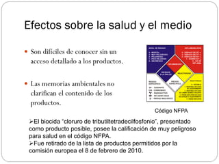 Efectos sobre la salud y el medio

 Son difíciles de conocer sin un
  acceso detallado a los productos.

 Las memorias ambientales no
  clarifican el contenido de los
  productos.
                                                Código NFPA
 El biocida “cloruro de tributiltetradecilfosfonio”, presentado
 como producto posible, posee la calificación de muy peligroso
 para salud en el código NFPA.
 Fue retirado de la lista de productos permitidos por la
 comisión europea el 8 de febrero de 2010.
 