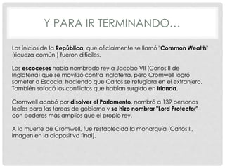 Y PARA IR TERMINANDO…
Los inicios de la República, que oficialmente se llamó "Common Wealth"
(riqueza común ) fueron difíciles.
Los escoceses había nombrado rey a Jacobo VII (Carlos II de
Inglaterra) que se movilizó contra Inglaterra, pero Cromwell logró
someter a Escocia, haciendo que Carlos se refugiara en el extranjero.
También sofocó los conflictos que habían surgido en Irlanda.
Cromwell acabó por disolver el Parlamento, nombró a 139 personas
leales para las tareas de gobierno y se hizo nombrar "Lord Protector"
con poderes más amplios que el propio rey.
A la muerte de Cromwell, fue restablecida la monarquía (Carlos II,
imagen en la diapositiva final).
 