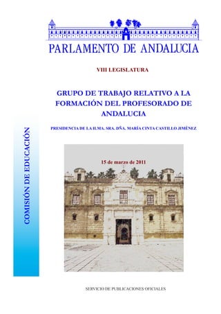 VIII LEGISLATURA



                         GRUPO DE TRABAJO RELATIVO A LA
                         FORMACIÓN DEL PROFESORADO DE
                                   ANDALUCIA
                        PRESIDENCIA DE LA ILMA. SRA. DÑA. MARÍA CINTA CASTILLO JIMÉNEZ
COMISIÓN DE EDUCACIÓN




                                             15 de marzo de 2011




                                      SERVICIO DE PUBLICACIONES OFICIALES
 