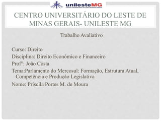 CENTRO UNIVERSITÁRIO DO LESTE DE
MINAS GERAIS- UNILESTE MG
Trabalho Avaliativo
Curso: Direito
Disciplina: Direito Econômico e Financeiro
Prof°: João Costa
Tema:Parlamento do Mercosul: Formação, Estrutura Atual,
Competência e Produção Legislativa
Nome: Priscila Portes M. de Moura
 
