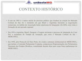 CONTEXTO HISTÓRICO
 O ano de 1985 é o marco inicial do processo político que resultou na criação do Mercado
Comum do Sul, foi o momento em que Brasil e Argentina iniciaram as negociações
comerciais, no âmbito da Associação latino americana de Integração (ALADI), com vistas á
formação de um mercado regional
 Em 1991a Argentina, Brasil, Paraguai e Uruguai iniciaram o processo de integração do Cone
Sul, a assinatura do Tratado de Assunção, que criou o Mercado Comum do Sul –
MERCOSUL.
 Em 1994, pelo Protocolo de Ouro Preto, foi criada a estrutura institucional do MERCOSUL,
que incluiu a Comissão Parlamentar Conjunta, composta por Representações dos Parlamentos
Nacionais dos Estados Membros, constituindo durante doze anos como braço parlamentar do
MERCOSUL.
 