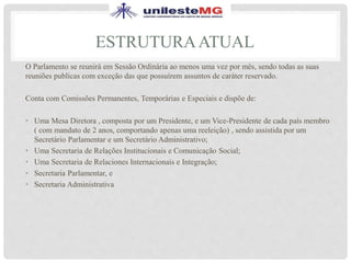 ESTRUTURAATUAL
O Parlamento se reunirá em Sessão Ordinária ao menos uma vez por mês, sendo todas as suas
reuniões publicas com exceção das que possuírem assuntos de caráter reservado.
Conta com Comissões Permanentes, Temporárias e Especiais e dispõe de:
• Uma Mesa Diretora , composta por um Presidente, e um Vice-Presidente de cada país membro
( com mandato de 2 anos, comportando apenas uma reeleição) , sendo assistida por um
Secretário Parlamentar e um Secretário Administrativo;
• Uma Secretaria de Relações Institucionais e Comunicação Social;
• Uma Secretaria de Relaciones Internacionais e Integração;
• Secretaria Parlamentar, e
• Secretaria Administrativa
 