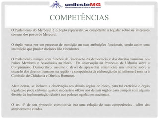 COMPETÊNCIAS
O Parlamento do Mercosul é o órgão representativo competente a legislar sobre os interesses
comuns dos povos do Mercosul.
O órgão passa por um processo de transição em suas atribuições funcionais, sendo assim uma
instituição que produz decisões não vinculantes.
O Parlamento cumpre com funções de observação da democracia e dos direitos humanos nos
Países Membros e Associados ao bloco. Em observação ao Protocolo de Ushuaia sobre o
Compromisso Democrático, assume o dever de apresentar anualmente um informe sobre a
situação dos direitos humanos na região - a competência da elaboração de tal informe é restrita à
Comissão de Cidadania e Direitos Humanos.
Além destas, se incluem a observação aos demais órgãos do bloco, para tal exercício o órgão
legislativo pode elaborar quando necessário ofícios aos demais órgãos para cumprir com alguma
diretriz de implementação relativa aos poderes legislativos nacionais.
O art. 4° de seu protocolo constitutivo traz uma relação de suas competências , além das
anteriormente citadas.
 