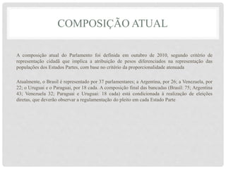 COMPOSIÇÃO ATUAL
A composição atual do Parlamento foi definida em outubro de 2010, segundo critério de
representação cidadã que implica a atribuição de pesos diferenciados na representação das
populações dos Estados Partes, com base no critério da proporcionalidade atenuada
Atualmente, o Brasil é representado por 37 parlamentares; a Argentina, por 26; a Venezuela, por
22; o Uruguai e o Paraguai, por 18 cada. A composição final das bancadas (Brasil: 75; Argentina
43; Venezuela 32; Paraguai e Uruguai: 18 cada) está condicionada à realização de eleições
diretas, que deverão observar a regulamentação do pleito em cada Estado Parte
 