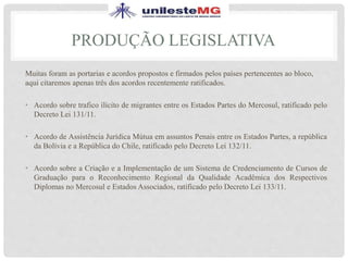 PRODUÇÃO LEGISLATIVA
Muitas foram as portarias e acordos propostos e firmados pelos países pertencentes ao bloco,
aqui citaremos apenas três dos acordos recentemente ratificados.
• Acordo sobre trafico ilícito de migrantes entre os Estados Partes do Mercosul, ratificado pelo
Decreto Lei 131/11.
• Acordo de Assistência Jurídica Mútua em assuntos Penais entre os Estados Partes, a república
da Bolívia e a República do Chile, ratificado pelo Decreto Lei 132/11.
• Acordo sobre a Criação e a Implementação de um Sistema de Credenciamento de Cursos de
Graduação para o Reconhecimento Regional da Qualidade Acadêmica dos Respectivos
Diplomas no Mercosul e Estados Associados, ratificado pelo Decreto Lei 133/11.
 