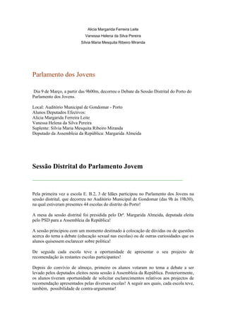 Alicia Margarida Ferreira Leite
                            Vanessa Helena da Silva Pereira
                          Sílvia Maria Mesquita Ribeiro Miranda




Parlamento dos Jovens

Dia 9 de Março, a partir das 9h00m, decorreu o Debate da Sessão Distrital do Porto do
Parlamento dos Jovens.

Local: Auditório Municipal de Gondomar - Porto
Alunos Deputados Efectivos:
Alicia Margarida Ferreira Leite
Vanessa Helena da Silva Pereira
Suplente: Sílvia Maria Mesquita Ribeiro Miranda
Deputado da Assembleia da República: Margarida Almeida




Sessão Distrital do Parlamento Jovem
__________________________________________________________________


Pela primeira vez a escola E. B.2, 3 de Idães participou no Parlamento dos Jovens na
sessão distrital, que decorreu no Auditório Municipal de Gondomar (das 9h às 19h30),
na qual estiveram presentes 44 escolas do distrito do Porto!

A mesa da sessão distrital foi presidida pelo Drª. Margarida Almeida, deputada eleita
pelo PSD para a Assembleia da República!

A sessão principiou com um momento destinado à colocação de dúvidas ou de questões
acerca do tema a debate (educação sexual nas escolas) ou de outras curiosidades que os
alunos quisessem esclarecer sobre política!

De seguida cada escola teve a oportunidade de apresentar o seu projecto de
recomendação às restantes escolas participantes!

Depois do convívio de almoço, primeiro os alunos votaram no tema a debate a ser
levado pelos deputados eleitos nesta sessão à Assembleia da República. Posteriormente,
os alunos tiveram oportunidade de solicitar esclarecimentos relativos aos projectos de
recomendação apresentados pelas diversas escolas! A seguir aos quais, cada escola teve,
também, possibilidade de contra-argumentar!
 