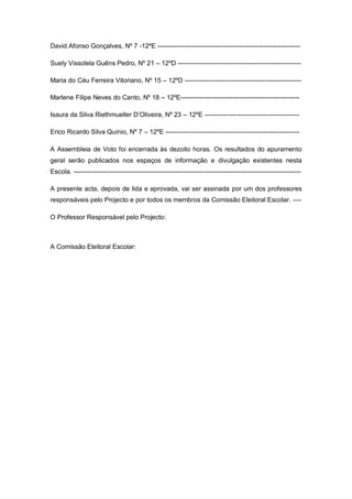 David Afonso Gonçalves, Nº 7 -12ºE ------------------------------------------------------------------

Suely Vissolela Guêns Pedro, Nº 21 – 12ºD ---------------------------------------------------------

Maria do Céu Ferreira Vitoriano, Nº 15 – 12ºD ------------------------------------------------------

Marlene Filipe Neves do Canto, Nº 18 – 12ºE-------------------------------------------------------

Isaura da Silva Riethmueller D’Oliveira, Nº 23 – 12ºE --------------------------------------------

Erico Ricardo Silva Quínio, Nº 7 – 12ºE --------------------------------------------------------------

A Assembleia de Voto foi encerrada às dezoito horas. Os resultados do apuramento
geral serão publicados nos espaços de informação e divulgação existentes nesta
Escola. ---------------------------------------------------------------------------------------------------------

A presente acta, depois de lida e aprovada, vai ser assinada por um dos professores
responsáveis pelo Projecto e por todos os membros da Comissão Eleitoral Escolar. ----

O Professor Responsável pelo Projecto:



A Comissão Eleitoral Escolar:
 