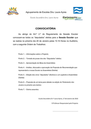 Agrupamento de Escolas Dra. Laura Ayres

                      Escola Secundária Dra. Laura Ayres




                            CONVOCATÓRIA

     Ao abrigo do Art.º 2.º do Regulamento da Sessão Escolar
convocam-se todos os “deputados” eleitos para a Sessão Escolar que
se realiza no próximo dia 20 de Janeiro pelas 10.15 Horas no Auditório,
com a seguinte Ordem de Trabalhos:



     Ponto 1. - Informações sobre o Projecto;

     Ponto 2. - Tomada de posse dos dez “Deputados” eleitos;

     Ponto 3. - Apresentação da Mesa da Assembleia;

     Ponto 4. - Análise, discussão e aprovação da Proposta de Recomendação que
     representará a nossa Escola na Assembleia Distrital;

     Ponto 5. - Eleição dos cinco “deputados” efectivos e um suplente à Assembleia
     Distrital;

     Ponto 6. - Proposta de um tema para debate na edição do Parlamento dos
     Jovens no próximo ano lectivo;

     Ponto 7. - Outros assuntos.




                                Escola Secundária Dr.ª Laura Ayres, 17 de Janeiro de 2010

                                                  O Professor Responsável pelo Projecto



                                                    ………………………………………………………………
 