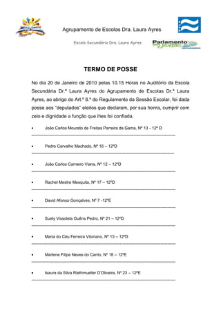 Agrupamento de Escolas Dra. Laura Ayres

                              Escola Secundária Dra. Laura Ayres




                                      TERMO DE POSSE

No dia 20 de Janeiro de 2010 pelas 10.15 Horas no Auditório da Escola
Secundária Dr.ª Laura Ayres do Agrupamento de Escolas Dr.ª Laura
Ayres, ao abrigo do Art.º 8.º do Regulamento da Sessão Escolar, foi dada
posse aos “deputados” eleitos que declaram, por sua honra, cumprir com
zelo e dignidade a função que lhes foi confiada.

         João Carlos Mourato de Freitas Parreira da Gama, Nº 13 - 12º D
----------------------------------------------------------------------------------------------------------

         Pedro Carvalho Machado, Nº 16 – 12ºD
---------------------------------------------------------------------------------------------------------

         João Carlos Carneiro Viana, Nº 12 – 12ºD
----------------------------------------------------------------------------------------------------------

         Rachel Mestre Mesquita, Nº 17 – 12ºD
----------------------------------------------------------------------------------------------------------

         David Afonso Gonçalves, Nº 7 -12ºE
----------------------------------------------------------------------------------------------------------

         Suely Vissolela Guêns Pedro, Nº 21 – 12ºD
----------------------------------------------------------------------------------------------------------

         Maria do Céu Ferreira Vitoriano, Nº 15 – 12ºD
----------------------------------------------------------------------------------------------------------

         Marlene Filipe Neves do Canto, Nº 18 – 12ºE
----------------------------------------------------------------------------------------------------------

         Isaura da Silva Riethmueller D’Oliveira, Nº 23 – 12ºE
----------------------------------------------------------------------------------------------------------
 