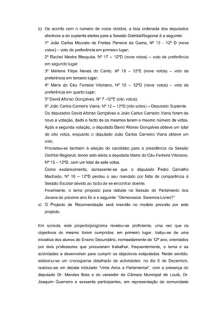 b) De acordo com o número de votos obtidos, a lista ordenada dos deputados
   efectivos e do suplente eleitos para a Sessão Distrital/Regional é a seguinte:
   1º João Carlos Mourato de Freitas Parreira da Gama, Nº 13 - 12º D (nove
   votos) – voto de preferência em primeiro lugar;
   2º Rachel Mestre Mesquita, Nº 17 – 12ºD (nove votos) – voto de preferência
   em segundo lugar;
   3º Marlene Filipe Neves do Canto, Nº 18 – 12ºE (nove votos) – voto de
   preferência em terceiro lugar;
   4º Maria do Céu Ferreira Vitoriano, Nº 15 – 12ºD (nove votos) – voto de
   preferência em quarto lugar;
   5º David Afonso Gonçalves, Nº 7 -12ºE (oito votos);
   6º João Carlos Carneiro Viana, Nº 12 – 12ºD (oito votos) – Deputado Suplente.
   Os deputados David Afonso Gonçalves e João Carlos Carneiro Viana foram de
   novo a votação, dado o facto de os mesmos terem o mesmo número de votos.
   Após a segunda votação, o deputado David Afonso Gonçalves obteve um total
   de oito votos, enquanto o deputado João Carlos Carneiro Viana obteve um
   voto.
   Procedeu-se também à eleição do candidato para a presidência da Sessão
   Distrital Regional, tendo sido eleita a deputada Maria do Céu Ferreira Vitoriano,
   Nº 15 – 12ºD, com um total de sete votos.
   Como esclarecimento, acrescente-se que o deputado Pedro Carvalho
   Machado, Nº 16 – 12ºD perdeu o seu mandato por falta de comparência à
   Sessão Escolar devido ao facto de se encontrar doente.
   Finalmente, o tema proposto para debate na Sessão do Parlamento dos
   Jovens do próximo ano foi a o seguinte: “Democracia: Seremos Livres?”
c) O Projecto de Recomendação será inserido no modelo previsto por este
   projecto.


Em súmula, este projecto/programa revelou-se proficiente, uma vez que os
objectivos do mesmo foram cumpridos: em primeiro lugar, tratou-se de uma
iniciativa dos alunos do Ensino Secundário, nomeadamente do 12º ano, orientados
por dois professores que procuraram trabalhar, frequentemente, o tema e as
actividades a desenvolver para cumprir os objectivos estipulados. Neste sentido,
elaborou-se um cronograma detalhado de actividades: no dia 6 de Dezembro,
realizou-se um debate intitulado “Vinte Anos a Parlamentar”, com a presença do
deputado Dr. Mendes Bota e do vereador da Câmara Municipal de Loulé, Dr.
Joaquim Guerreiro e sessenta participantes, em representação da comunidade
 