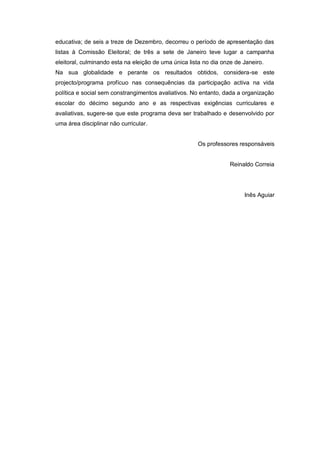 educativa; de seis a treze de Dezembro, decorreu o período de apresentação das
listas à Comissão Eleitoral; de três a sete de Janeiro teve lugar a campanha
eleitoral, culminando esta na eleição de uma única lista no dia onze de Janeiro.
Na sua globalidade e perante os resultados obtidos, considera-se este
projecto/programa profícuo nas consequências da participação activa na vida
política e social sem constrangimentos avaliativos. No entanto, dada a organização
escolar do décimo segundo ano e as respectivas exigências curriculares e
avaliativas, sugere-se que este programa deva ser trabalhado e desenvolvido por
uma área disciplinar não curricular.


                                                      Os professores responsáveis


                                                                   Reinaldo Correia




                                                                        Inês Aguiar
 