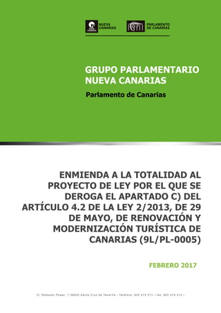 NUEVA
CANARIAS
GRUPO PARLAMENTARIO
NUEVA CANARIAS
Parlamento de Canarias
C / Te o b a l d o P o w e r, 7 3 8 0 0 2 S a n t a C r u z d e Te n e r i f e • Teléfono : 922 473 271 • fax : 922 473 413 •
GRUPO PARLAMENTARIO
NUEVA CANARIAS
Parlamento de Canarias
NUEVA
CANARIAS
ENMIENDA A LA TOTALIDAD AL
PROYECTO DE LEY POR EL QUE SE
DEROGA EL APARTADO C) DEL
ARTÍCULO 4.2 DE LA LEY 2/2013, DE 29
DE MAYO, DE RENOVACIÓN Y
MODERNIZACIÓN TURÍSTICA DE
CANARIAS (9L/PL-0005)
FEBRERO 2017
PARLAMENTO
DE CANARIAS
 