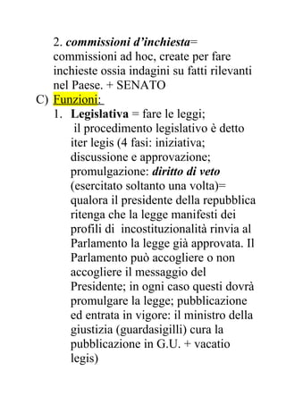 2. commissioni d’inchiesta=
commissioni ad hoc, create per fare
inchieste ossia indagini su fatti rilevanti
nel Paese. + SENATO
C) Funzioni:
1. Legislativa = fare le leggi;
il procedimento legislativo è detto
iter legis (4 fasi: iniziativa;
discussione e approvazione;
promulgazione: diritto di veto
(esercitato soltanto una volta)=
qualora il presidente della repubblica
ritenga che la legge manifesti dei
profili di incostituzionalità rinvia al
Parlamento la legge già approvata. Il
Parlamento può accogliere o non
accogliere il messaggio del
Presidente; in ogni caso questi dovrà
promulgare la legge; pubblicazione
ed entrata in vigore: il ministro della
giustizia (guardasigilli) cura la
pubblicazione in G.U. + vacatio
legis)
 