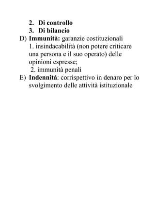 2. Di controllo
3. Di bilancio
D) Immunità: garanzie costituzionali
1. insindacabilità (non potere criticare
una persona e il suo operato) delle
opinioni espresse;
2. immunità penali
E) Indennità: corrispettivo in denaro per lo
svolgimento delle attività istituzionale
 