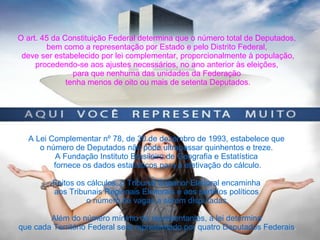 O art. 45 da Constituição Federal determina que o número total de Deputados,
bem como a representação por Estado e pelo Distrito Federal,
deve ser estabelecido por lei complementar, proporcionalmente à população,
procedendo-se aos ajustes necessários, no ano anterior às eleições,
para que nenhuma das unidades da Federação
tenha menos de oito ou mais de setenta Deputados.
A Lei Complementar nº 78, de 30 de dezembro de 1993, estabelece que
o número de Deputados não pode ultrapassar quinhentos e treze.
A Fundação Instituto Brasileiro de Geografia e Estatística
fornece os dados estatísticos para a efetivação do cálculo.
Feitos os cálculos, o Tribunal Superior Eleitoral encaminha
aos Tribunais Regionais Eleitorais e aos partidos políticos
o número de vagas a serem disputadas.
Além do número mínimo de representantes, a lei determina
que cada Território Federal será representado por quatro Deputados Federais.
 
