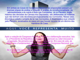 Em ambas as Casas do Congresso Nacional, as proposições passam por
diversas etapas de análise e votação. A análise da constitucionalidade, da
admissibilidade e do mérito é feita nas Comissões. Já no Plenário, órgão
máximo das decisões da Câmara dos Deputados, são deliberadas as matérias
que não tenham sido decididas conclusivamente nas Comissões. Nesse caso,
discutido e votado o projeto de lei nas Comissões, é dispensada a sua votação
pelo Plenário, excetuados os casos em que houver recurso de um décimo dos
membros da Casa.
Após a votação do Congresso Nacional, há ainda a deliberação executiva. Isto
é, o Presidente da República pode sancionar (aprovar) ou vetar (recusar) a
proposição. No primeiro caso, o projeto torna-se lei. Em caso de veto, as
razões que o fundamentam são encaminhadas ao Congresso Nacional, que
mantém ou rejeita o veto.
Se o projeto for sancionado, o Presidente da República tem o prazo de 48
horas para ordenar a publicação da lei no Diário Oficial da União.
 
