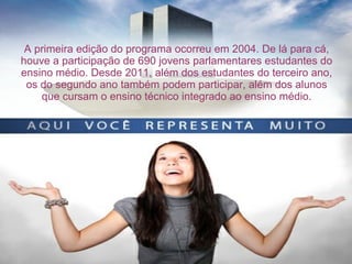 A primeira edição do programa ocorreu em 2004. De lá para cá,
houve a participação de 690 jovens parlamentares estudantes do
ensino médio. Desde 2011, além dos estudantes do terceiro ano,
os do segundo ano também podem participar, além dos alunos
que cursam o ensino técnico integrado ao ensino médio.
 