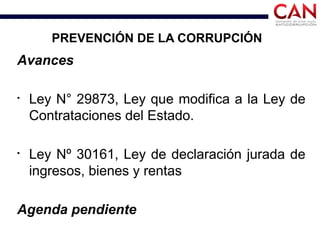 PREVENCIÓN DE LA CORRUPCIÓN
Avances
§
Ley N° 29873, Ley que modifica a la Ley de
Contrataciones del Estado.
§
Ley Nº 30161, Ley de declaración jurada de
ingresos, bienes y rentas
Agenda pendiente
 