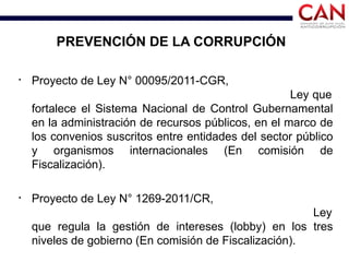 PREVENCIÓN DE LA CORRUPCIÓN
§
Proyecto de Ley N° 00095/2011-CGR,
Ley que
fortalece el Sistema Nacional de Control Gubernamental
en la administración de recursos públicos, en el marco de
los convenios suscritos entre entidades del sector público
y organismos internacionales (En comisión de
Fiscalización).
§
Proyecto de Ley N° 1269-2011/CR,
Ley
que regula la gestión de intereses (lobby) en los tres
niveles de gobierno (En comisión de Fiscalización).
 