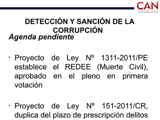 DETECCIÓN Y SANCIÓN DE LA
CORRUPCIÓN
Agenda pendiente
§
Proyecto de Ley Nº 1311-2011/PE
establece el REDEE (Muerte Civil),
aprobado en el pleno en primera
votación
§
Proyecto de Ley Nº 151-2011/CR,
duplica del plazo de prescripción delitos
 