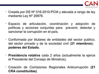 ü
Creada por DS Nº 016-2010-PCM y elevada a rango de ley
mediante Ley Nº 29976.
ü
Espacio de articulación, coordinación y adopción de
políticas y acciones conjuntas para prevenir, detectar y
sancionar la corrupción en el país.
ü
Conformada por titulares de entidades del sector publico,
del sector privado y de la sociedad civil (21 miembros).
poderes del Estado.
ü
Presidencia rotativa cada 2 años (actualmente la ejerce
el Presidente del Consejo de Ministros).
ü
Creación de Comisiones Regionales Anticorrupción (21
CRA constituidas).
 