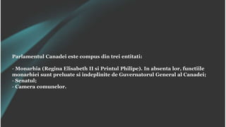 Parlamentul Canadei este compus din trei entitati:
- Monarhia (Regina Elisabeth II si Printul Philipe). In absenta lor, functiile
monarhiei sunt preluate si indeplinite de Guvernatorul General al Canadei;
- Senatul;
- Camera comunelor.
 