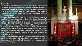 Tronurile:
Cel din fata apartine celui ce este numit The Speaker of
the Senat, persoana care faciliteaza fiecare intrunire;
In randul 2 sunt tronurile regale, cel mare al Regelui
„en titre”, in cazul nostru, Her Majesty the Queen
Elisabeth II iar cel mai mic al sotului/sotiei regelui
(Prince Philipe);
Scaunul din din stanga este al Primului Ministru pentru
cand se rosteste Cuvantarea Tronului Regal in numele
Reginei Elisabeta a II-a. In absenta ei, Cuvântarea este
rostita de Guvernatorul General - reprezentantul
monarhiei si cel mai inalt demnitar al Canadei.
Membrii Parlamentului nu sunt admisi in Camera
Senatului decat in cazul in care sunt invitati cu ocazia
rostirii Cuvantarii Tronului, dar si cu aceasta ocazie
stau in picioare, la usa intrarii in sala, cati reusesc sa
intre dintre ei.
Senatul este compus din 105 reprezentanti care nu sunt
alesi de electorat, ci acreditati pe viata de catre
Guvernatorul General al Canadei la recomandarea
Primului Ministru.
 