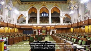 Sala Camerei Comunelor.
Si aici, de la galerie, se pot urmari dezbaterile.
In aceasta sala, partidele sunt despartite: In stanga sta partidul de guvernamant, in dreapta
sta opozitia oficiala, iar restul partidelor, grupate, ocupa locurile ramase disponibile.
 