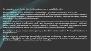 Va reamintesc ca provinciile si teritoriile sunt suverane in cadrul Federatiei.
Sistemul electoral la nivel federal este o copie la indigo a guvernelor provinciale si municipale.
Da! In Canada exista trei nivele guvernamentale si tot asa, fiecare provincie sau teritoriu are Guvernatorul
sau. Singura diferenta este ca nu exista Senat la nivel provincial iar la nivel municipal nu exista o camera a
deputatilor, ci doar un Consiliu de Conducere.
Oricum, la nivel Federal, propunerile de legi sunt introduse in Camera Comunelor, dezbatute si aprobate
sau respinse in functie de numarul de voturi. Daca un proiect de lege este trecut prin Camera Comunelor,
ajunge in Senat, unde urmeaza alte dezbateri, inainte sa fie aprobat. Proiectul de lege devine lege numai
dupa ce Senatul il aproba, iar mai apoi, este ratificata de Guvernatorul General al Canadei.
La nivel provincial, se urmeaza acelasi proces, cu deosebirea ca Guvernatorul Provincial indeplineste si
functia Senatului.
La nivel Municipal, proiectele de lege devin legi municipale imediat dupa ce sunt aprobate in Consiliul de
conducere. Municipiile pot emite si un alt fel de legi, care se numesc by-law si care se aplica doar zonal, in
functie de conditiile care impun existenta unor asemenea legi.
 