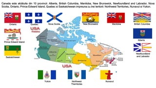 Canada este alcătuita din 10 provincii: Alberta, British Columbia, Manitoba, New Brunswick, Newfoundland and Labrador, Nova
Scotia, Ontario, Prince Edward Island, Quebec si Saskatchewan impreuna cu trei teritorii: Northwest Territories, Nunavut si Yukon.
Ontario Quebec Nova Scotia New Brunswick Manitoba British Columbia
Prince Edward Island
Saskatchewan
Alberta
Newfoundland
and Labrador
Northwest
Therritories
Yukon Nunavut
 