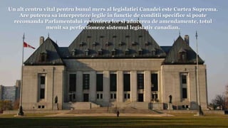 Un alt centru vital pentru bunul mers al legislatiei Canadei este Curtea Suprema.
Are puterea sa interpreteze legile in functie de conditii specifice si poate
recomanda Parlamentului revizuirea lor si aducerea de amendamente, totul
menit sa perfectioneze sistemul legislativ canadian.
 