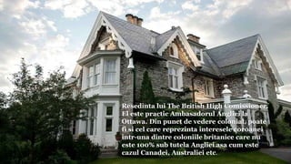 Resedinta lui The British High Comissioner.
El este practic Ambasadorul Angliei la
Ottawa. Din punct de vedere colonial, poate
fi si cel care reprezinta interesele coroanei
intr-una dintre coloniile britanice care nu
este 100% sub tutela Angliei asa cum este
cazul Canadei, Australiei etc.
 