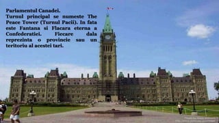 Parlamentul Canadei.
Turnul principal se numeste The
Peace Tower (Turnul Pacii). In fata
este Fantana si Flacara eterna a
Confederatiei. Fiecare dala
reprezinta o provincie sau un
teritoriu al acestei tari.
 