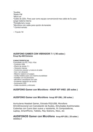 *Auxiliar
*Radio FM
*Micro sd
*Cable de 220v. Para usar como equipo convencional mas cable de 5v para
cargar batería interna
*Pantalla led y luces
*Micrófono con cable para opción de karaoke
* Control remoto
+ Trípode 1M
AUDIFONO GAMER CON VIBRADOR 7.1 ( 95 soles )
Knup Kp-446 Extreme
CARACTERÍSTICAS
Compatible con PC / PS3 / PS4
- Conector USB
- Efecto de sonido 7.1
- Vibración intensa
- Control de volumen y mute en el cable
- Con / sin vibración
- Máximo realismo en juegos
- Varilla metálica para una máxima durabilidad
- Pastillas con recubrimiento
- Micrófono cancelación de ruido
- Excelente captación de sonido
- Iluminación LED
- Cable recubierto y reforzado
AUDIFONO Gamer con Micrófono - KNUP KP V402 (65 soles )
AUDIFONO Gamer con Micrófono knup KP-396, ( 60 soles )
Auriculares Headset Gamer, Entrada PS2/USB, Microfono
OmniDireccional con Cancelación de Ruidos, Almuhadas Acolchonadas
Cubiertas con Cuero bien suave y resistente, Pc Computadoras,
Laptop, SmartPhone, Tablets, Play Stations, Xbox, etc
AUDIFONOS Gamer con Micrófono knup KP-320, ( 35 soles )
minimo 2
 