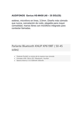 AUDIFONOS Genius HS-M450 (40 – 35 SOLES)
estéreo, microfono en linea, 3.5mm. Diseño más cómodo
que nunca, cancelación de ruido, plegable para mayor
comodidad, manos libres con micrófono integrado para
contestar llamadas.
Parlante Bluetooth KNUP KP619BT ( 50-45
soles)
 Parlante Portátil, tu música de la manera mas cómoda
 Entradas USB / Micro SD / Bluetooth / Auxiliar
 Batería Interna 3.7v/1200mAh 500mAh
 