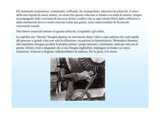 Ho mantenuto la promessa. Lentamente, soffrendo, ho riconquistato, attraverso la schiavitù, il senso
della mia dignità di essere umano, un senso che questa volta non si fondava su nulla di esterno, sempre
accompagnato dalla coscienza di non aver diritto a nulla e che in ogni istante libero dalle sofferenze e
dalle umiliazioni doveva essere ricevuto come una grazia, come unico risultato di favorevoli
circostanze casuali.
Due fattori essenziali entrano in questa schiavitù: la rapidità e gli ordini.
La rapidità: per “farcela” bisogna ripetere un movimento dopo l’altro a una cadenza che è più rapida
del pensiero e quindi vieta non solo la riflessione, ma persino la fantasticheria. Mettendosi dinnanzi
alla macchina, bisogna uccidere la propria anima, i propri pensieri, i sentimenti, tutto per otto ore al
giorno. Irritati, tristi o disgustati che si sia, bisogna inghiottire, respingere in fondo a se stessi
irritazione, tristezza o disgusto: rallenterebbero la cadenza. Per la gioia, è lo stesso.
 