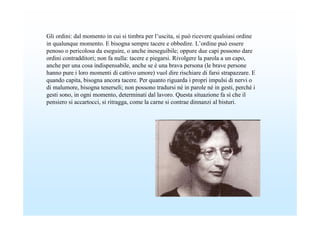 Gli ordini: dal momento in cui si timbra per l’uscita, si può ricevere qualsiasi ordine
in qualunque momento. E bisogna sempre tacere e obbedire. L’ordine può essere
penoso o pericolosa da eseguire, o anche ineseguibile; oppure due capi possono dare
ordini contradditori; non fa nulla: tacere e piegarsi. Rivolgere la parola a un capo,
anche per una cosa indispensabile, anche se è una brava persona (le brave persone
hanno pure i loro momenti di cattivo umore) vuol dire rischiare di farsi strapazzare. E
quando capita, bisogna ancora tacere. Per quanto riguarda i propri impulsi di nervi o
di malumore, bisogna tenerseli; non possono tradursi né in parole né in gesti, perché i
gesti sono, in ogni momento, determinati dal lavoro. Questa situazione fa sì che il
pensiero si accartocci, si ritragga, come la carne si contrae dinnanzi al bisturi.
 