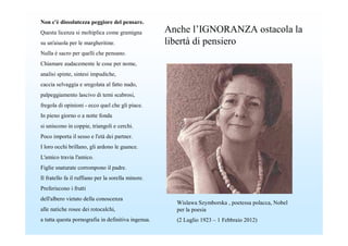 Non c'è dissolutezza peggiore del pensare.
Questa licenza si moltiplica come gramigna          Anche l’IGNORANZA ostacola la
su un'aiuola per le margheritine.                   libertà di pensiero
Nulla è sacro per quelli che pensano.
Chiamare audacemente le cose per nome,
analisi spinte, sintesi impudiche,
caccia selvaggia e sregolata al fatto nudo,
palpeggiamento lascivo di temi scabrosi,
fregola di opinioni - ecco quel che gli piace.
In pieno giorno o a notte fonda
si uniscono in coppie, triangoli e cerchi.
Poco importa il sesso e l'età dei partner.
I loro occhi brillano, gli ardono le guance.
L'amico travia l'amico.
Figlie snaturate corrompono il padre.
Il fratello fa il ruffiano per la sorella minore.
Preferiscono i frutti
dell'albero vietato della conoscenza
                                                      Wislawa Szymborska , poetessa polacca, Nobel
alle natiche rosee dei rotocalchi,                    per la poesia
a tutta questa pornografia in definitiva ingenua.     (2 Luglio 1923 – 1 Febbraio 2012)
 