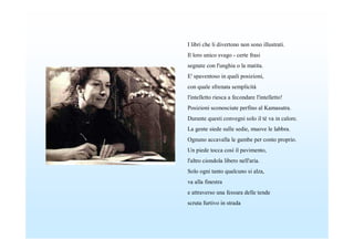 I libri che li divertono non sono illustrati.
Il loro unico svago - certe frasi
segnate con l'unghia o la matita.
E' spaventoso in quali posizioni,
con quale sfrenata semplicità
l'intelletto riesca a fecondare l'intelletto!
Posizioni sconosciute perfino al Kamasutra.
Durante questi convegni solo il tè va in calore.
La gente siede sulle sedie, muove le labbra.
Ognuno accavalla le gambe per conto proprio.
Un piede tocca così il pavimento,
l'altro ciondola libero nell'aria.
Solo ogni tanto qualcuno si alza,
va alla finestra
e attraverso una fessura delle tende
scruta furtivo in strada
 