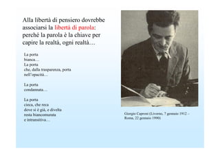 Alla libertà di pensiero dovrebbe
associarsi la libertà di parola:
perché la parola è la chiave per
capire la realtà, ogni realtà…
La porta
bianca…
La porta
che, dalla trasparenza, porta
nell’opacità…

La porta
condannata…

La porta
cieca, che reca
dove si è già, e divelta
resta biancomurata                  Giorgio Caproni (Livorno, 7 gennaio 1912 –
                                    Roma, 22 gennaio 1990)
e intransitiva…
 